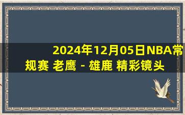 2024年12月05日NBA常规赛 老鹰 - 雄鹿 精彩镜头